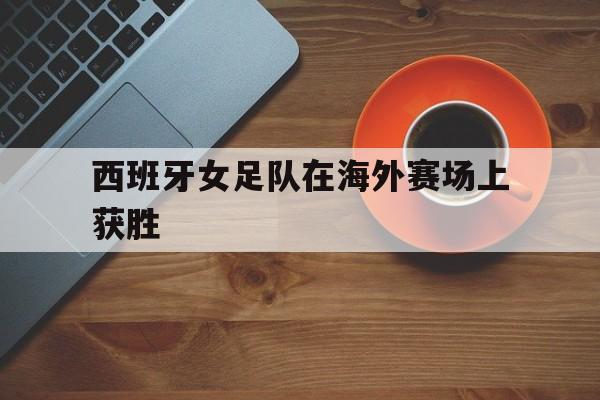 西班牙女足队在海外赛场上获胜