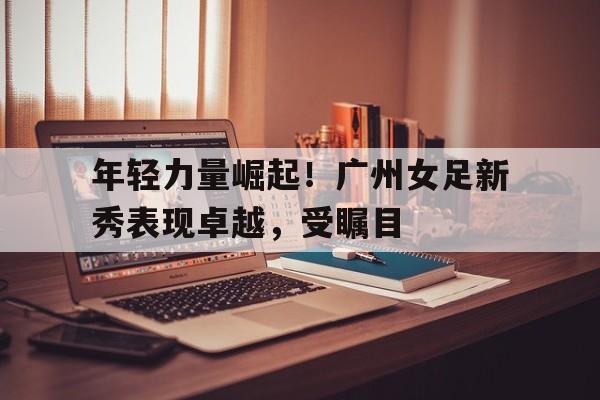 年轻力量崛起！广州女足新秀表现卓越，受瞩目
