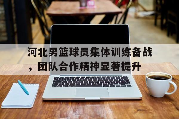河北男篮球员集体训练备战，团队合作精神显著提升的简单介绍
