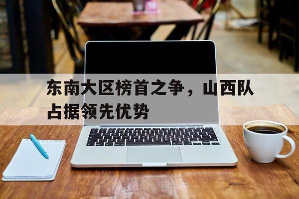 东南大区榜首之争，山西队占据领先优势的简单介绍