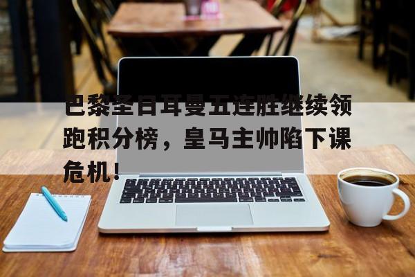 巴黎圣日耳曼五连胜继续领跑积分榜，皇马主帅陷下课危机！巴黎圣日耳曼提前八轮夺冠