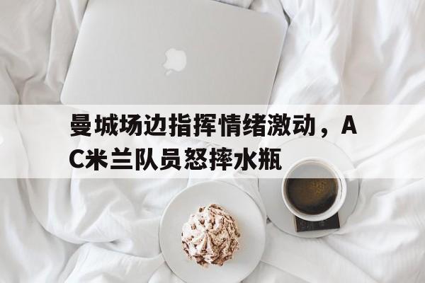 曼城场边指挥情绪激动，AC米兰队员怒摔水瓶ac米兰官方历史最佳阵容