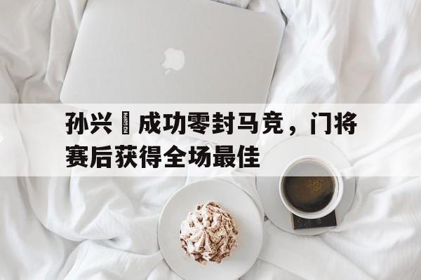 孙兴慜成功零封马竞，门将赛后获得全场最佳孙兴慜能在现在的皇马巴萨和马竞打上主力吗?