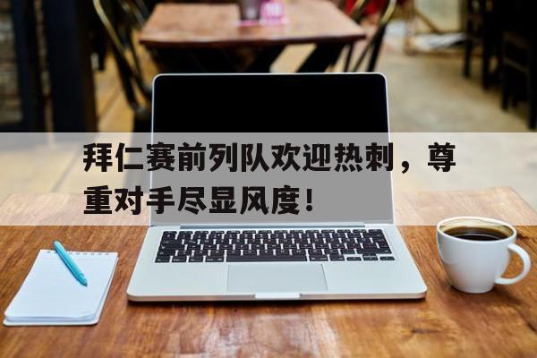拜仁赛前列队欢迎热刺，尊重对手尽显风度！