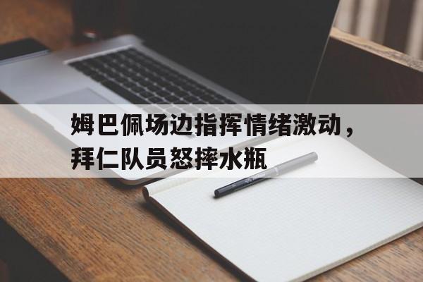 姆巴佩场边指挥情绪激动，拜仁队员怒摔水瓶