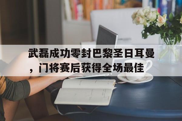 武磊成功零封巴黎圣日耳曼,门将赛后获得全场最佳