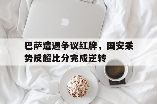 巴萨遭遇争议红牌，国安乘势反超比分完成逆转